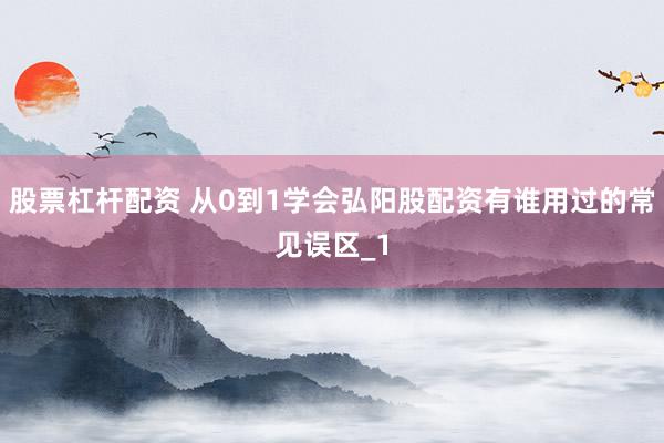 股票杠杆配资 从0到1学会弘阳股配资有谁用过的常见误区_1