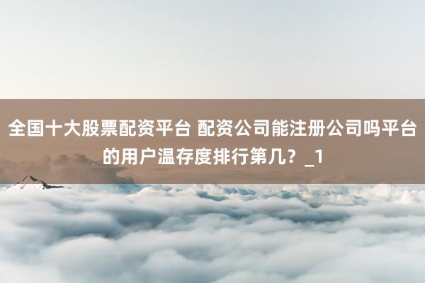 全国十大股票配资平台 配资公司能注册公司吗平台的用户温存度排行第几？_1