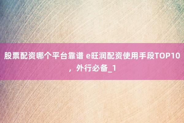 股票配资哪个平台靠谱 e旺润配资使用手段TOP10，外行必备_1