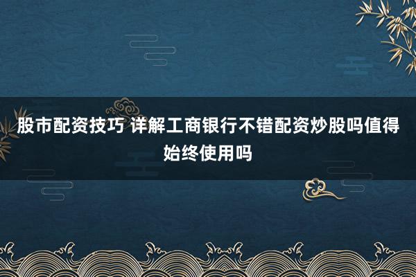 股市配资技巧 详解工商银行不错配资炒股吗值得始终使用吗