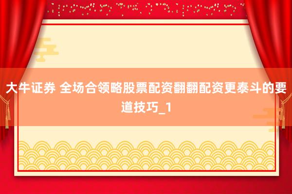大牛证券 全场合领略股票配资翻翻配资更泰斗的要道技巧_1