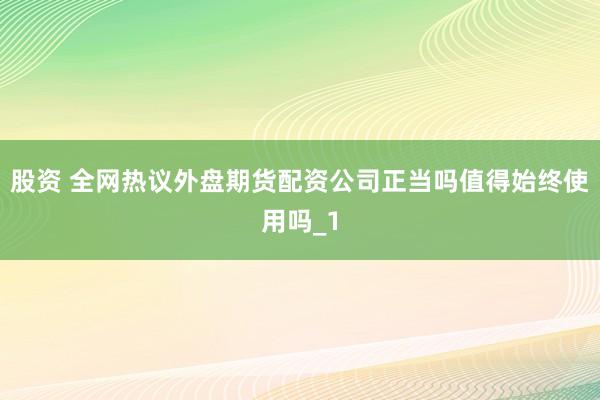 股资 全网热议外盘期货配资公司正当吗值得始终使用吗_1