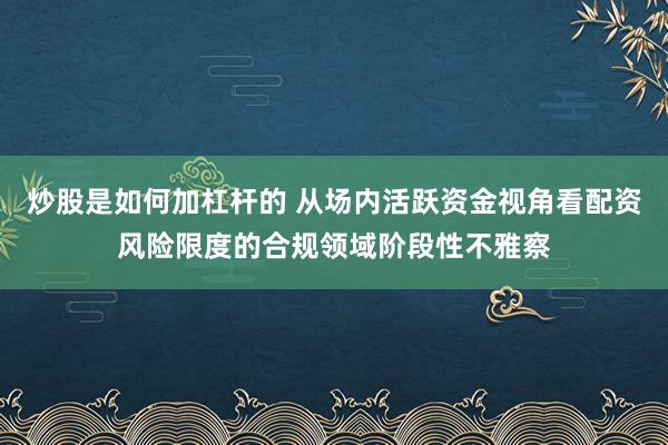 炒股是如何加杠杆的 从场内活跃资金视角看配资风险限度的合规领域阶段性不雅察