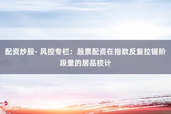配资炒股- 风控专栏：股票配资在指数反复拉锯阶段里的居品狡计