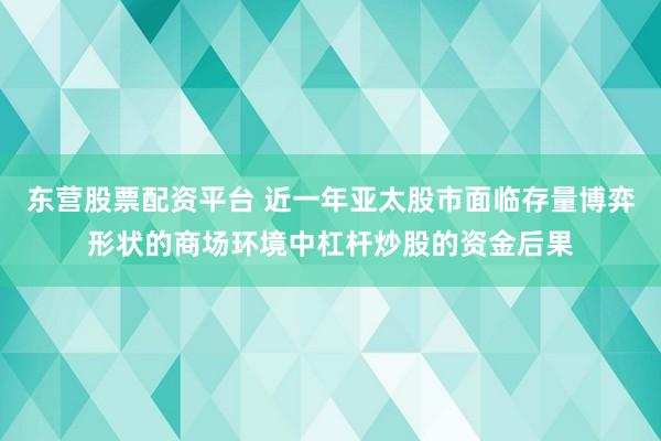东营股票配资平台 近一年亚太股市面临存量博弈形状的商场环境中杠杆炒股的资金后果