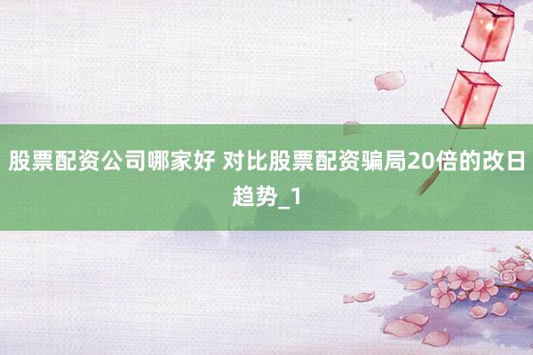 股票配资公司哪家好 对比股票配资骗局20倍的改日趋势_1