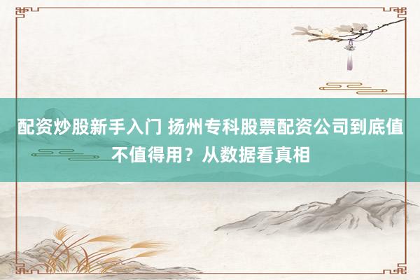 配资炒股新手入门 扬州专科股票配资公司到底值不值得用？从数据看真相