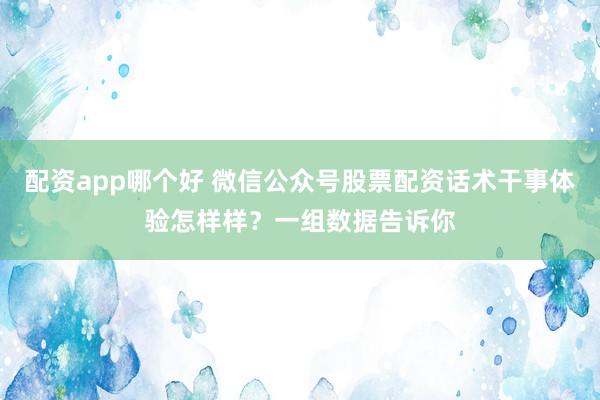 配资app哪个好 微信公众号股票配资话术干事体验怎样样？一组数据告诉你