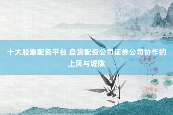 十大股票配资平台 盘货配资公司证券公司协作的上风与缝隙