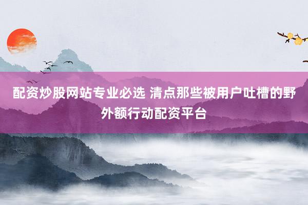 配资炒股网站专业必选 清点那些被用户吐槽的野外额行动配资平台