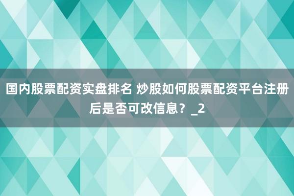 国内股票配资实盘排名 炒股如何股票配资平台注册后是否可改信息？_2