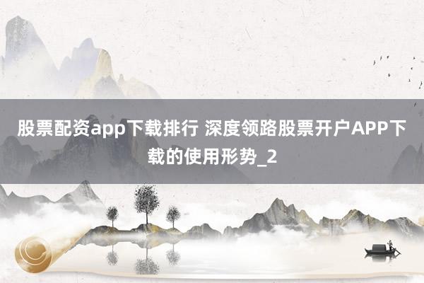 股票配资app下载排行 深度领路股票开户APP下载的使用形势_2