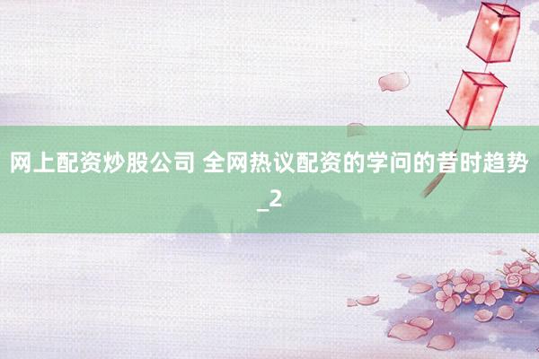 网上配资炒股公司 全网热议配资的学问的昔时趋势_2