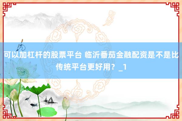 可以加杠杆的股票平台 临沂番茄金融配资是不是比传统平台更好用？_1