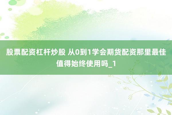股票配资杠杆炒股 从0到1学会期货配资那里最佳值得始终使用吗_1