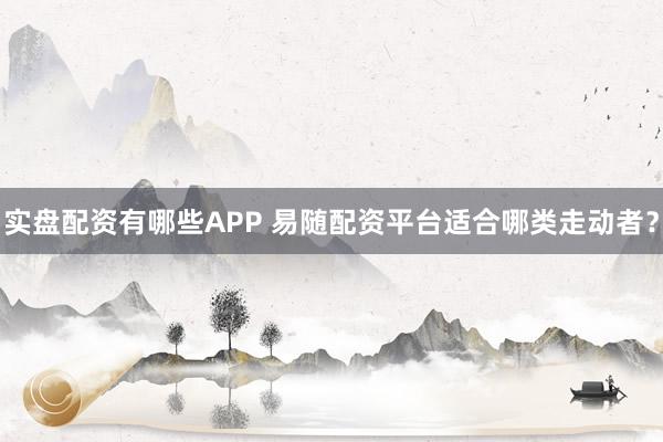 实盘配资有哪些APP 易随配资平台适合哪类走动者？