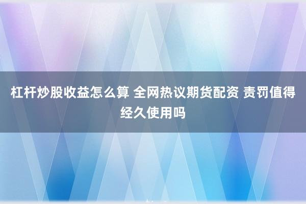 杠杆炒股收益怎么算 全网热议期货配资 责罚值得经久使用吗