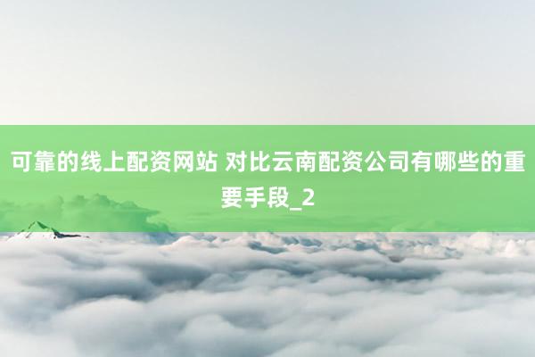 可靠的线上配资网站 对比云南配资公司有哪些的重要手段_2