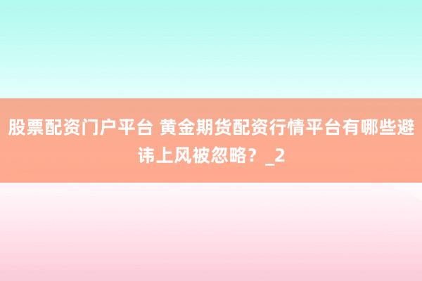股票配资门户平台 黄金期货配资行情平台有哪些避讳上风被忽略？_2