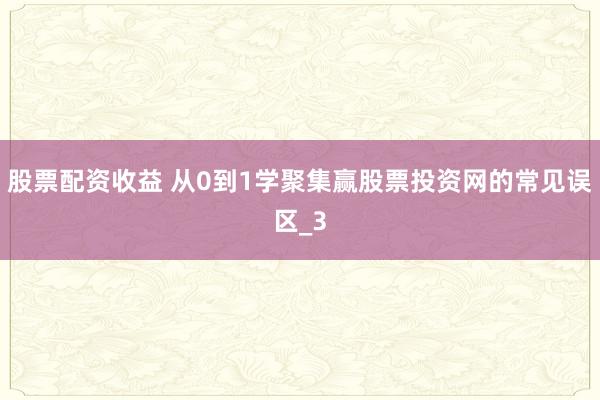 股票配资收益 从0到1学聚集赢股票投资网的常见误区_3