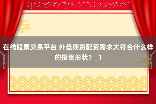 在线股票交易平台 外盘期货配资需求大符合什么样的投资形状?_1