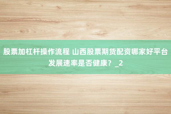 股票加杠杆操作流程 山西股票期货配资哪家好平台发展速率是否健康？_2