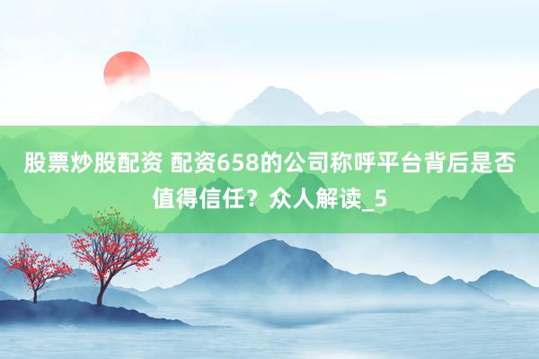 股票炒股配资 配资658的公司称呼平台背后是否值得信任？众人解读_5