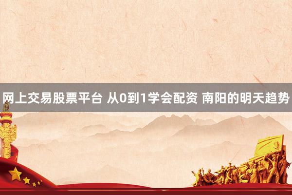 网上交易股票平台 从0到1学会配资 南阳的明天趋势